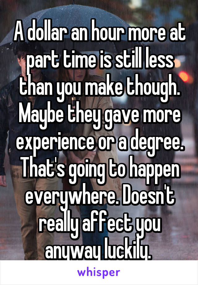 A dollar an hour more at part time is still less than you make though. Maybe they gave more experience or a degree. That's going to happen everywhere. Doesn't really affect you anyway luckily. 