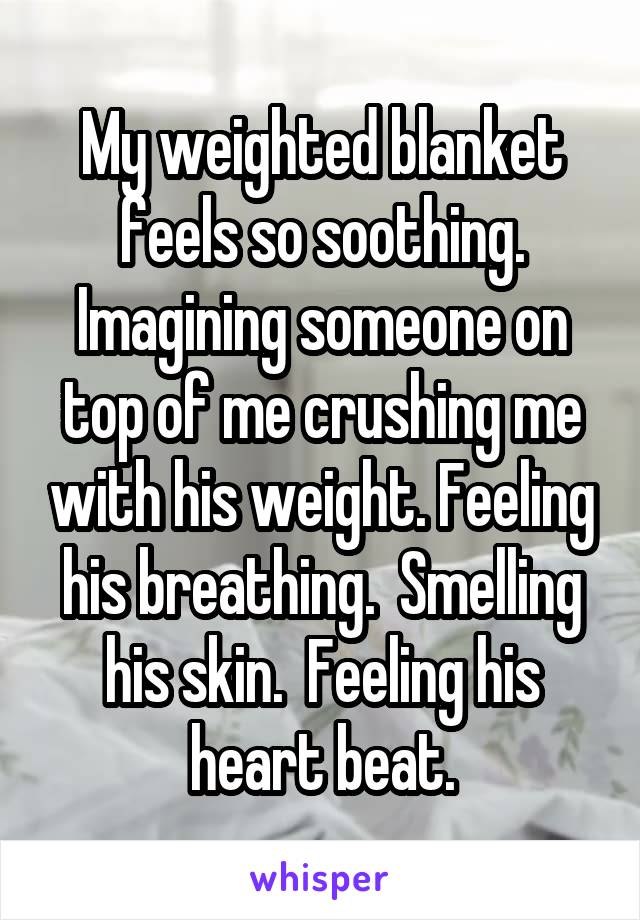 My weighted blanket feels so soothing. Imagining someone on top of me crushing me with his weight. Feeling his breathing.  Smelling his skin.  Feeling his heart beat.