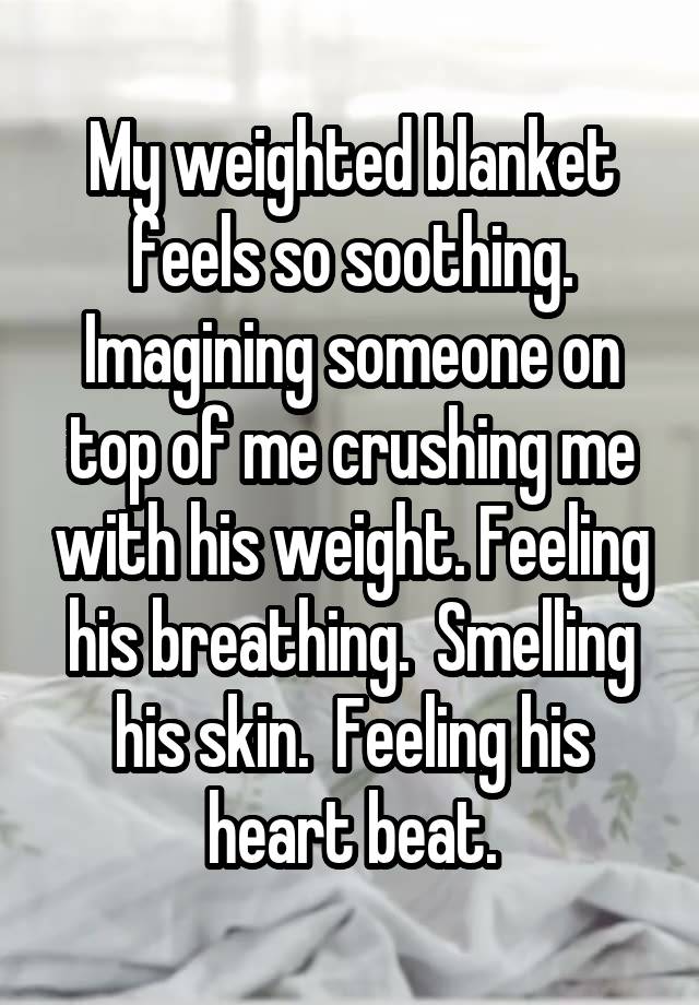 My weighted blanket feels so soothing. Imagining someone on top of me crushing me with his weight. Feeling his breathing.  Smelling his skin.  Feeling his heart beat.