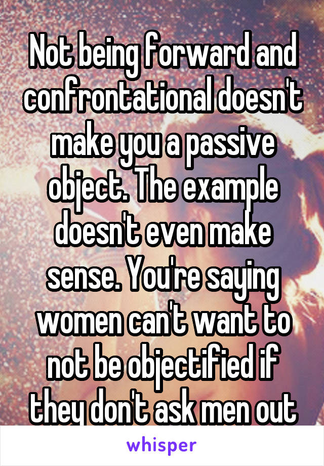 Not being forward and confrontational doesn't make you a passive object. The example doesn't even make sense. You're saying women can't want to not be objectified if they don't ask men out