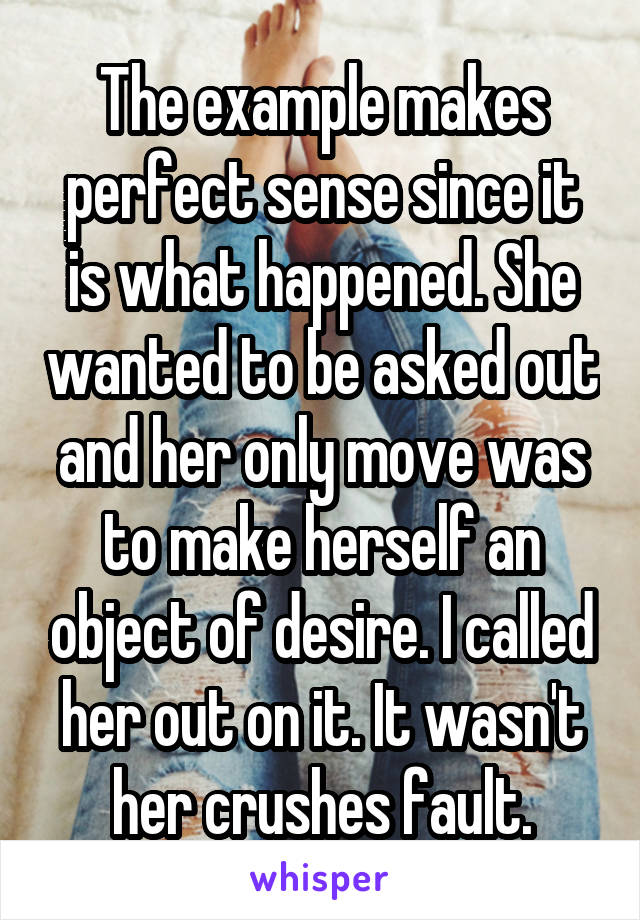 The example makes perfect sense since it is what happened. She wanted to be asked out and her only move was to make herself an object of desire. I called her out on it. It wasn't her crushes fault.