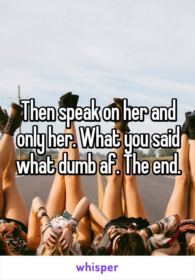 Then speak on her and only her. What you said what dumb af. The end.