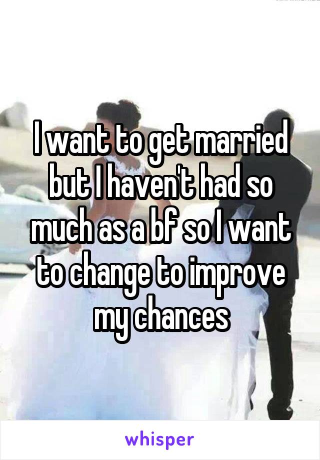 I want to get married but I haven't had so much as a bf so I want to change to improve my chances