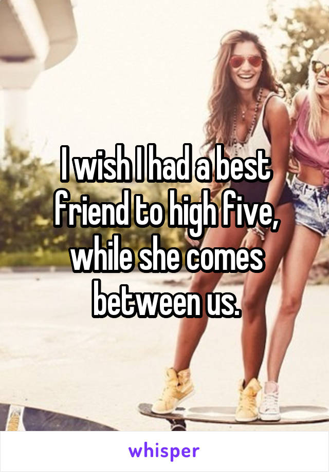 I wish I had a best friend to high five, while she comes between us.