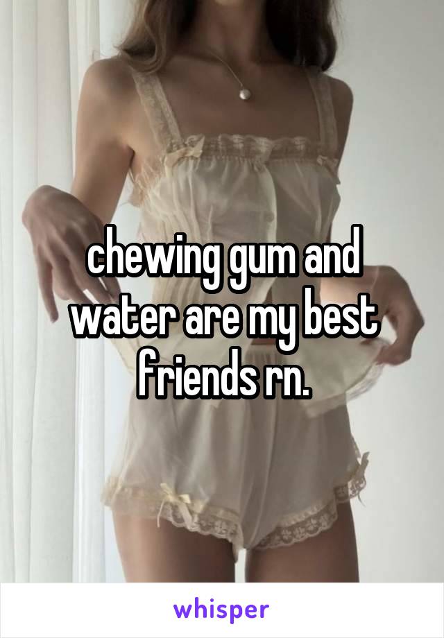 chewing gum and water are my best friends rn.