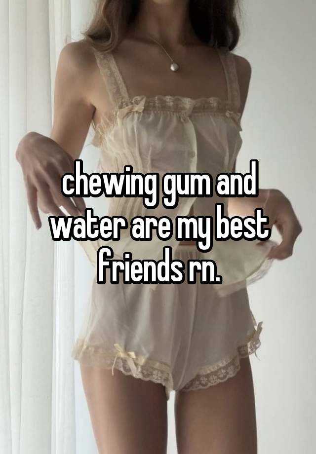 chewing gum and water are my best friends rn.