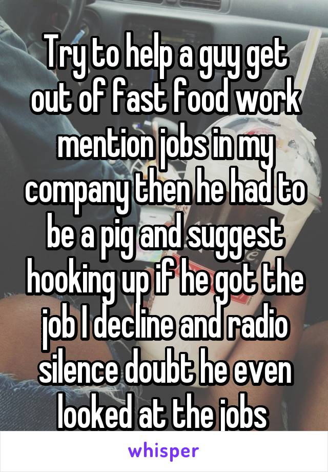 Try to help a guy get out of fast food work mention jobs in my company then he had to be a pig and suggest hooking up if he got the job I decline and radio silence doubt he even looked at the jobs 