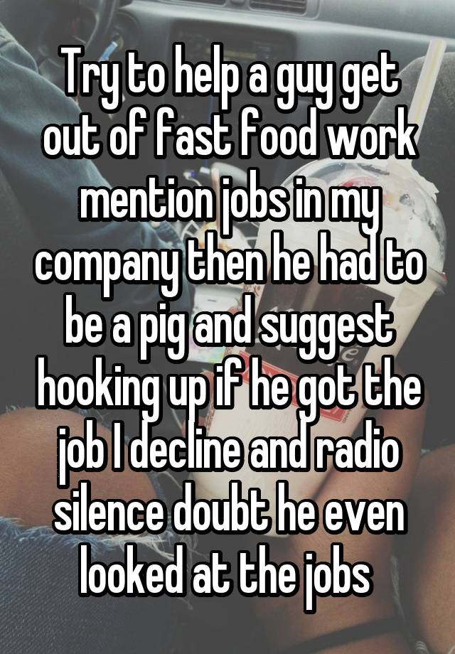 Try to help a guy get out of fast food work mention jobs in my company then he had to be a pig and suggest hooking up if he got the job I decline and radio silence doubt he even looked at the jobs 