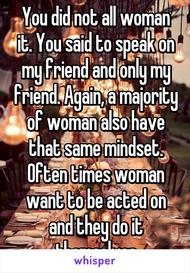 You did not all woman it. You said to speak on my friend and only my friend. Again, a majority of woman also have that same mindset. Often times woman want to be acted on and they do it themselves