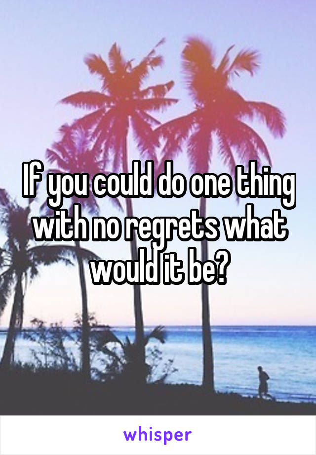 If you could do one thing with no regrets what would it be?