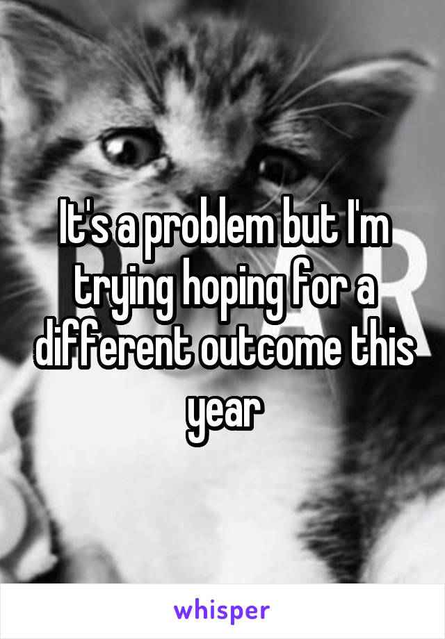 It's a problem but I'm trying hoping for a different outcome this year