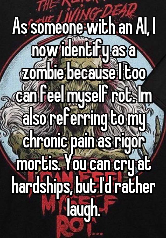 As someone with an AI, I now identify as a zombie because I too can feel myself rot. Im also referring to my chronic pain as rigor mortis. You can cry at hardships, but I'd rather laugh.