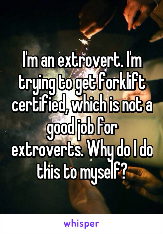 I'm an extrovert. I'm trying to get forklift certified, which is not a good job for extroverts. Why do I do this to myself?