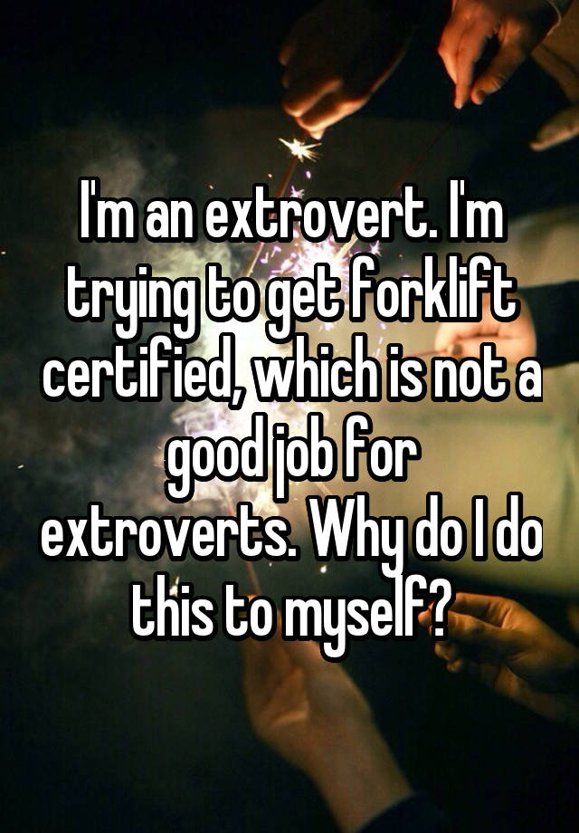 I'm an extrovert. I'm trying to get forklift certified, which is not a good job for extroverts. Why do I do this to myself?