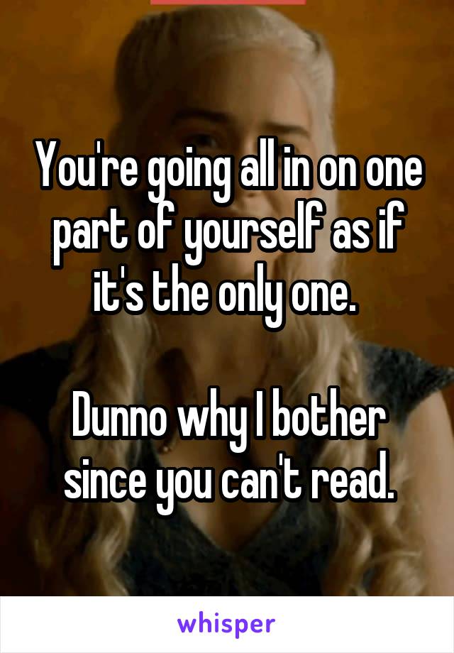 You're going all in on one part of yourself as if it's the only one. 

Dunno why I bother since you can't read.