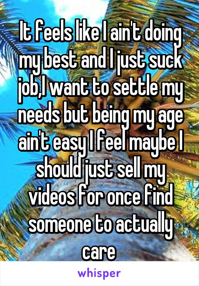 It feels like I ain't doing my best and I just suck job,I want to settle my needs but being my age ain't easy I feel maybe I should just sell my videos for once find someone to actually care 