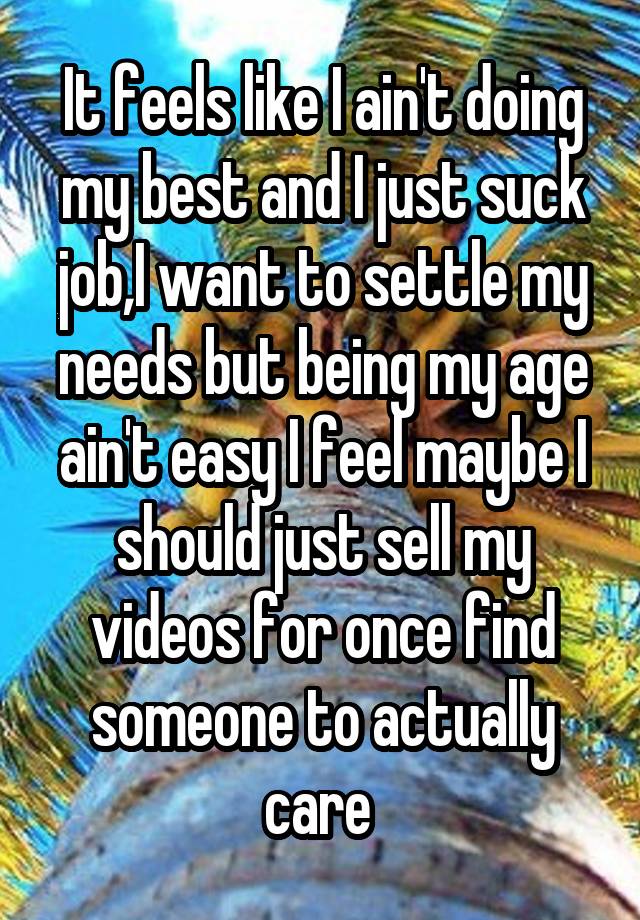 It feels like I ain't doing my best and I just suck job,I want to settle my needs but being my age ain't easy I feel maybe I should just sell my videos for once find someone to actually care 