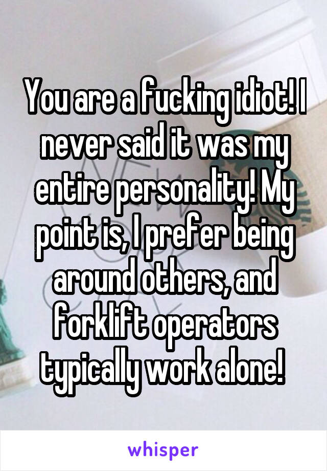 You are a fucking idiot! I never said it was my entire personality! My point is, I prefer being around others, and forklift operators typically work alone! 