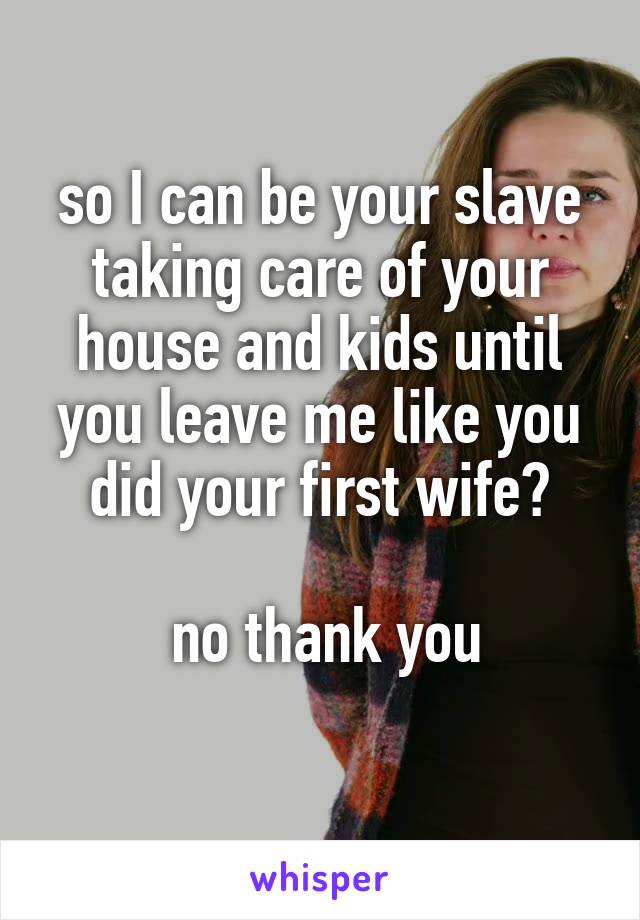 so I can be your slave taking care of your house and kids until you leave me like you did your first wife?

 no thank you
