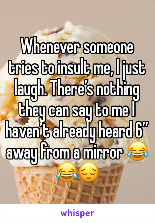 Whenever someone tries to insult me, I just laugh. There’s nothing they can say to me I haven’t already heard 6” away from a mirror 😂😂😔