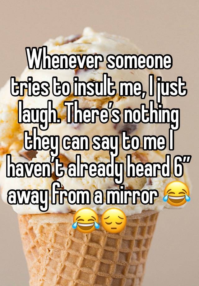 Whenever someone tries to insult me, I just laugh. There’s nothing they can say to me I haven’t already heard 6” away from a mirror 😂😂😔