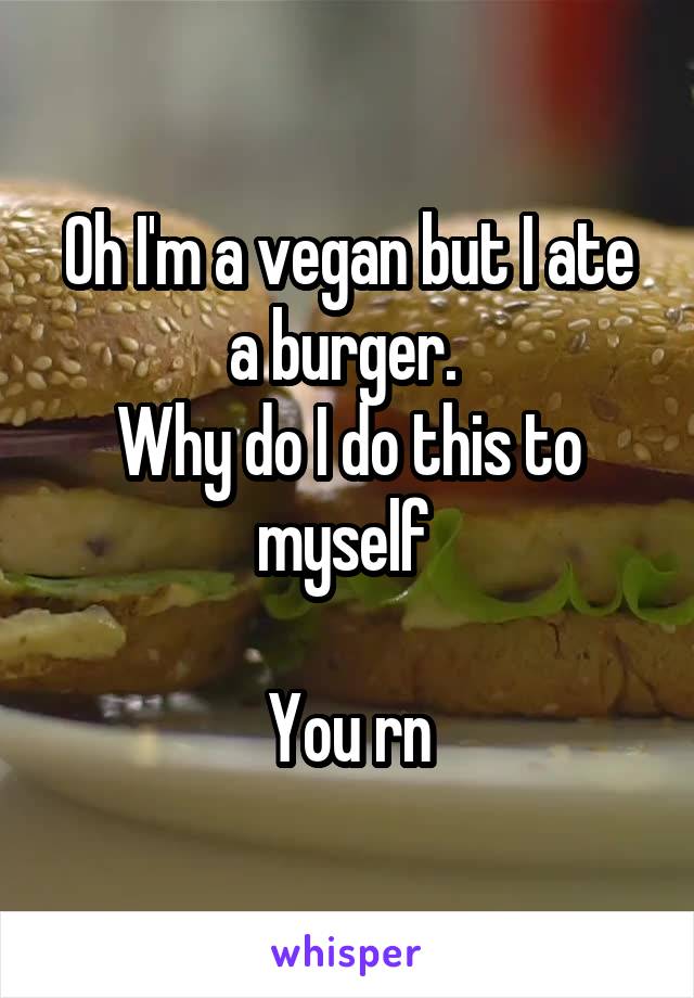 Oh I'm a vegan but I ate a burger. 
Why do I do this to myself 

You rn