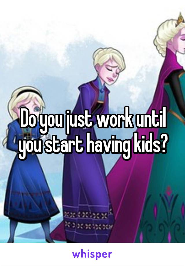 Do you just work until you start having kids?