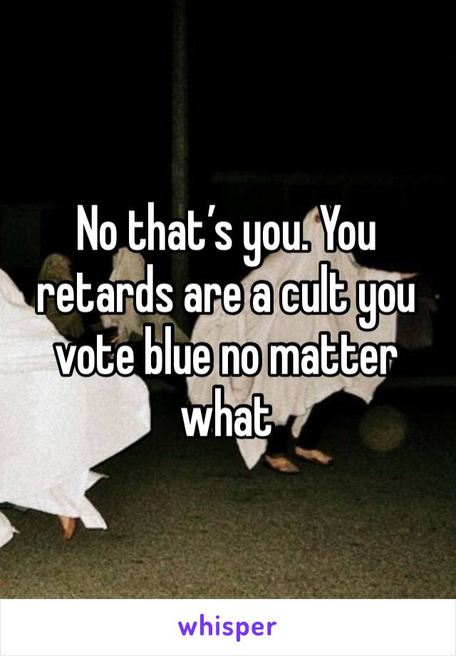 No that’s you. You retards are a cult you vote blue no matter what 