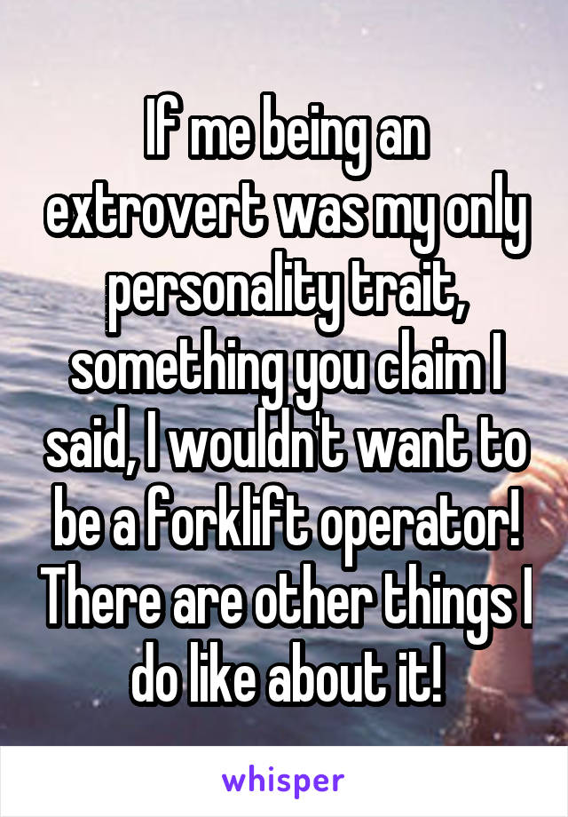 If me being an extrovert was my only personality trait, something you claim I said, I wouldn't want to be a forklift operator! There are other things I do like about it!