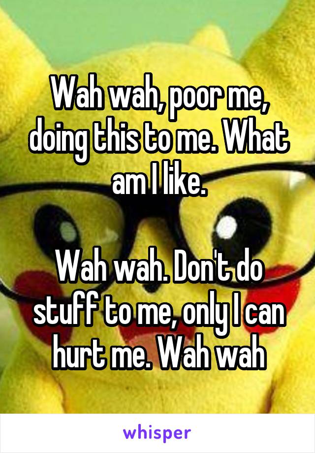 Wah wah, poor me, doing this to me. What am I like.

Wah wah. Don't do stuff to me, only I can hurt me. Wah wah