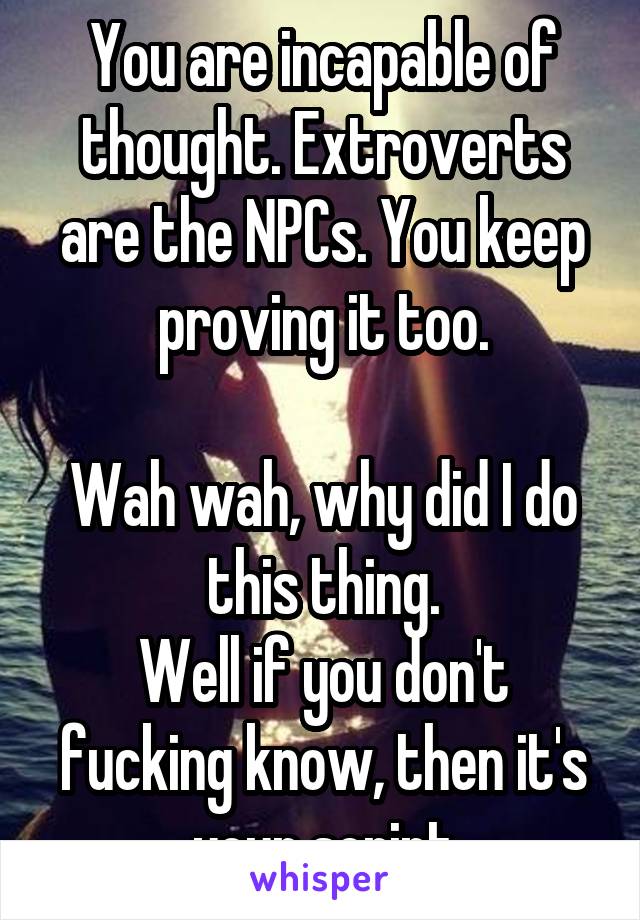 You are incapable of thought. Extroverts are the NPCs. You keep proving it too.

Wah wah, why did I do this thing.
Well if you don't fucking know, then it's your script