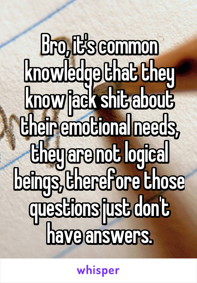 Bro, it's common knowledge that they know jack shit about their emotional needs, they are not logical beings, therefore those questions just don't have answers.