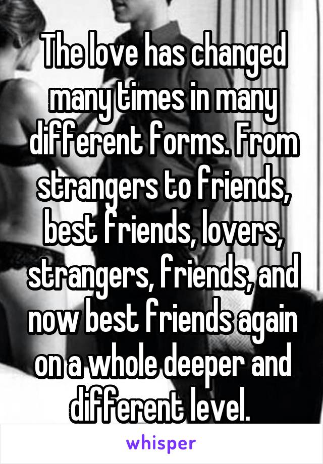 The love has changed many times in many different forms. From strangers to friends, best friends, lovers, strangers, friends, and now best friends again on a whole deeper and different level. 