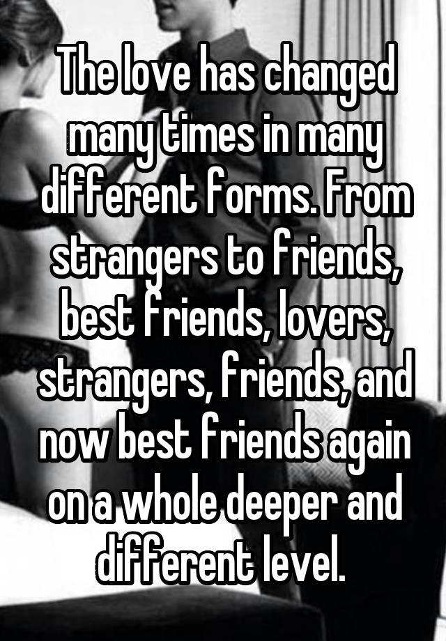 The love has changed many times in many different forms. From strangers to friends, best friends, lovers, strangers, friends, and now best friends again on a whole deeper and different level. 