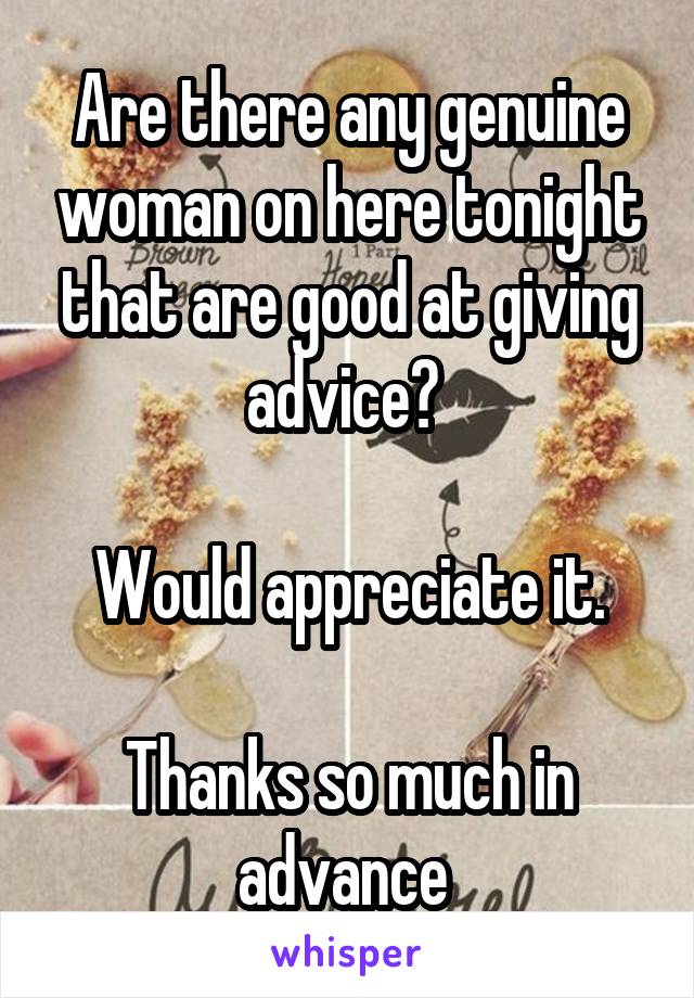 Are there any genuine woman on here tonight that are good at giving advice? 

Would appreciate it.

Thanks so much in advance 