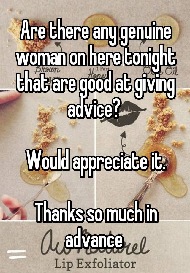 Are there any genuine woman on here tonight that are good at giving advice? 

Would appreciate it.

Thanks so much in advance 