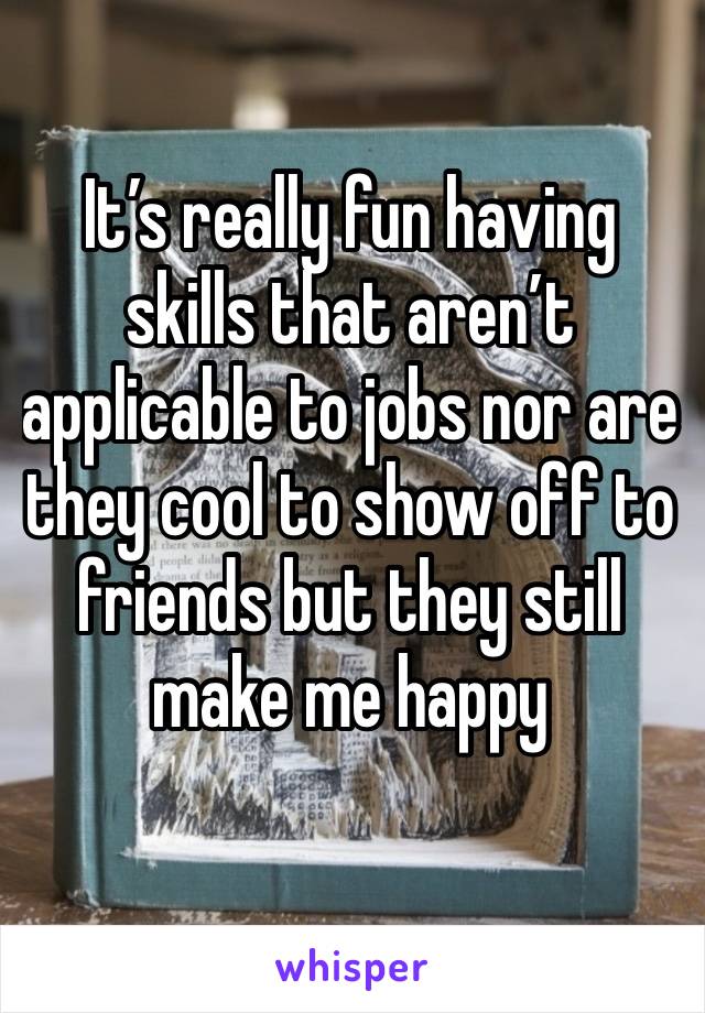 It’s really fun having skills that aren’t applicable to jobs nor are they cool to show off to friends but they still make me happy