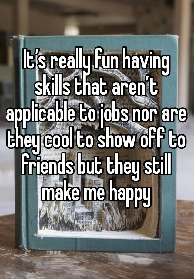 It’s really fun having skills that aren’t applicable to jobs nor are they cool to show off to friends but they still make me happy