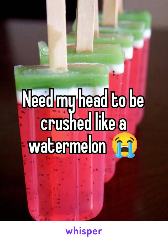 Need my head to be crushed like a watermelon 😭