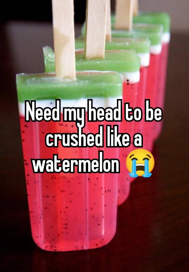 Need my head to be crushed like a watermelon 😭