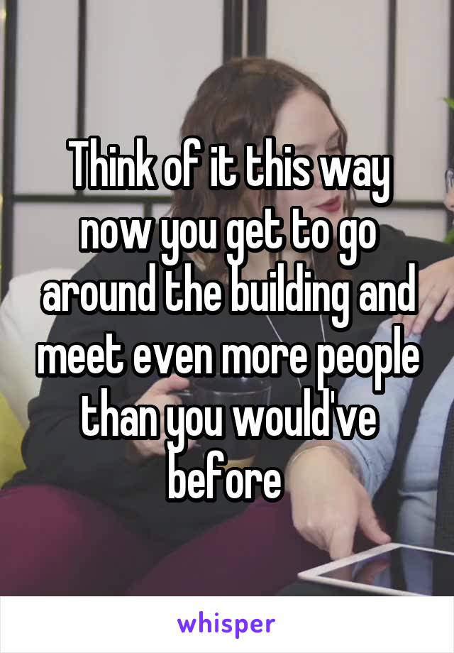 Think of it this way now you get to go around the building and meet even more people than you would've before 