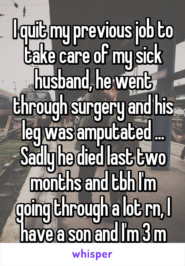 I quit my previous job to take care of my sick husband, he went through surgery and his leg was amputated ... Sadly he died last two months and tbh I'm going through a lot rn, I have a son and I'm 3 m