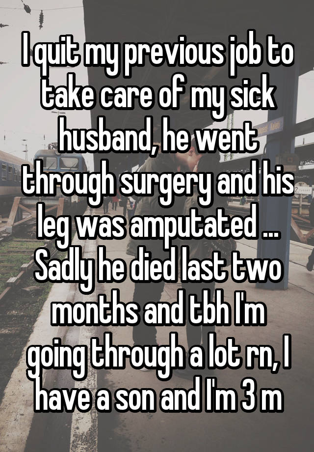 I quit my previous job to take care of my sick husband, he went through surgery and his leg was amputated ... Sadly he died last two months and tbh I'm going through a lot rn, I have a son and I'm 3 m