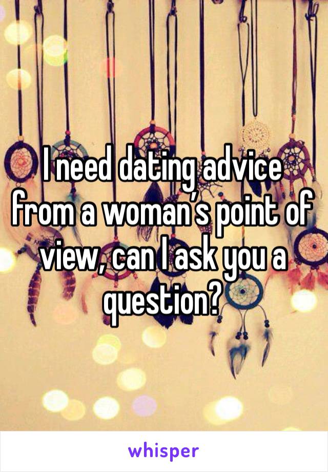 I need dating advice from a woman’s point of view, can I ask you a question?