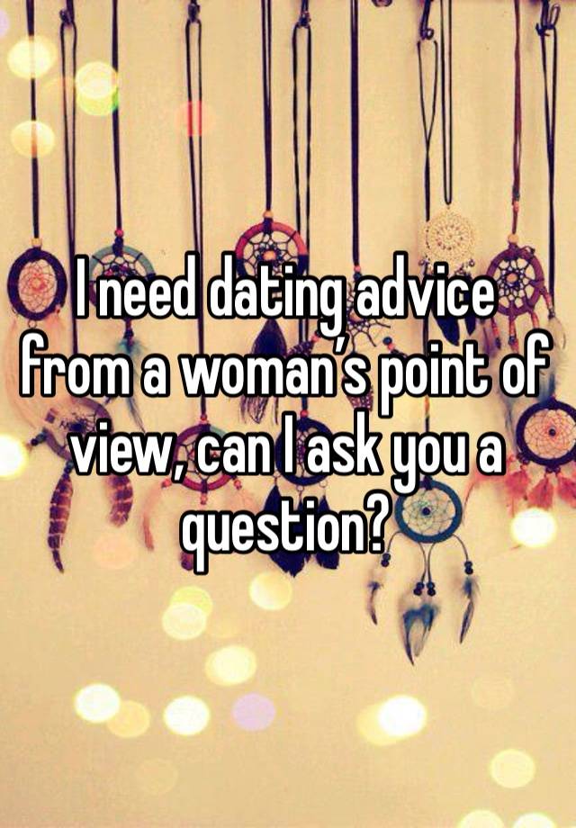 I need dating advice from a woman’s point of view, can I ask you a question?