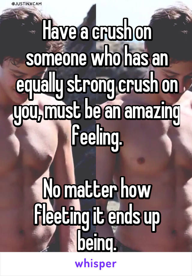 Have a crush on someone who has an equally strong crush on you, must be an amazing feeling.

No matter how fleeting it ends up being.