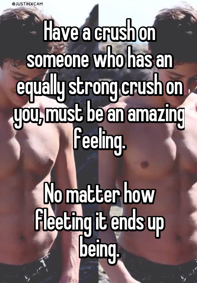 Have a crush on someone who has an equally strong crush on you, must be an amazing feeling.

No matter how fleeting it ends up being.