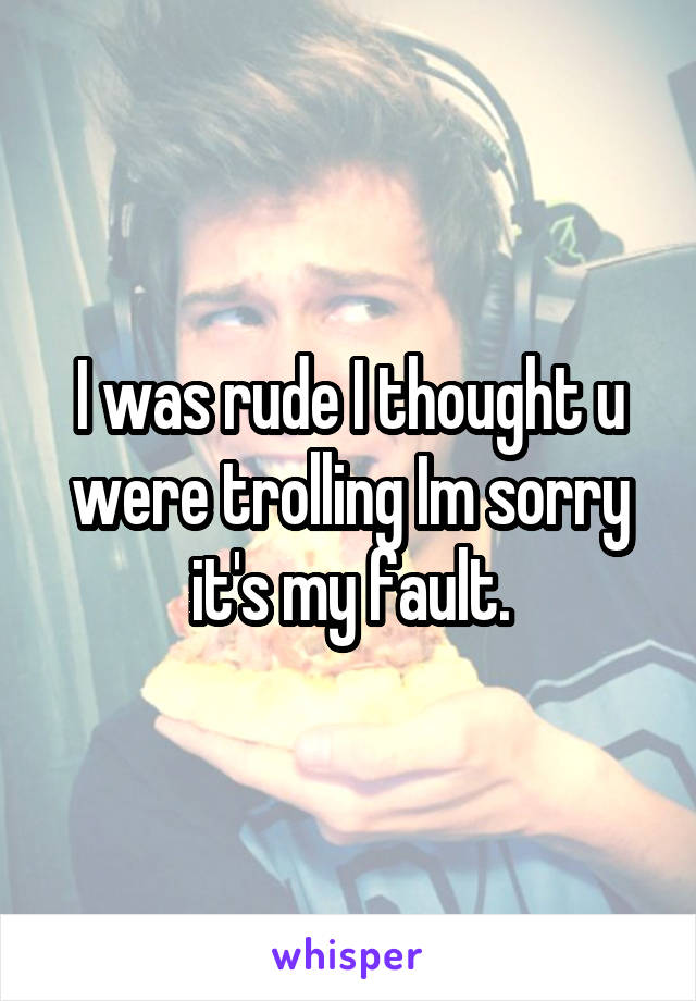 I was rude I thought u were trolling Im sorry it's my fault.