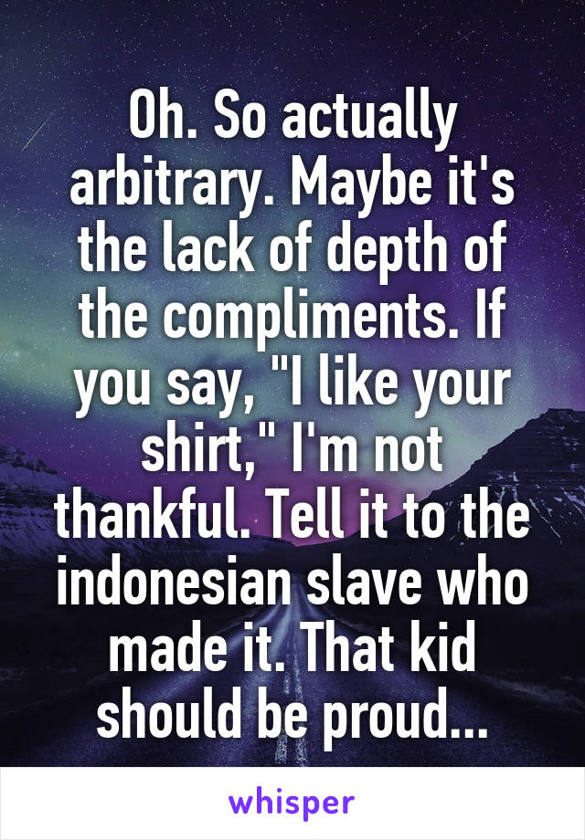 Oh. So actually arbitrary. Maybe it's the lack of depth of the compliments. If you say, "I like your shirt," I'm not thankful. Tell it to the indonesian slave who made it. That kid should be proud...