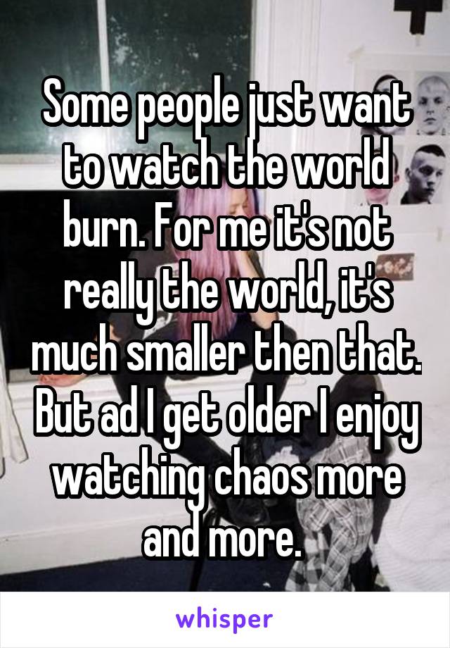 Some people just want to watch the world burn. For me it's not really the world, it's much smaller then that. But ad I get older I enjoy watching chaos more and more. 